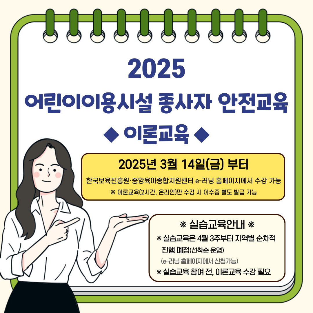 2025 어린이이용시설 종사자 안전교육 ◆이론교육◆
2025년 3월 14일(금)부터
한국보육진흥원 중앙육아종합지원센터 e러닝 홈페이지에서 수강 가능
※ 이론교육(2시간, 온라인)만 수강 시 이수증 별도 발급 가능

※실습교육안내※
※ 실습교육은 4월3주부터 지역별 순차적 진행 예정(선착순 운영)
(e-러닝 홈페이지에서 신청가능)
※실습교육 참여 전, 이론교육 수강 필요